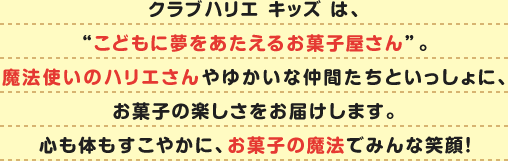 クラブハリエ キッズ は、“こどもに夢をあたえるお菓子屋さん”。魔法使いのハリエさんやゆかいな仲間たちといっしょに、お菓子の楽しさをお届けします。心も体もすこやかに、お菓子の魔法でみんな笑顔！