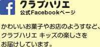 クラブハリエ キッズ　公式Facebookページ　かわいいお菓子やお店のようすなど、クラブハリエ キッズの楽しさをお届けしています。　詳しくはこちら