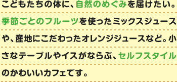 こどもたちの体に、自然のめぐみを届けたい。季節ごとのフルーツを使ったミックスジュースや、産地にこだわったオレンジジュースなど。小さなテーブルやイスがならぶ、セルフスタイルのかわいいカフェです。