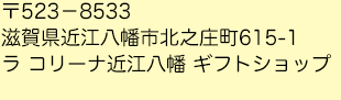 〒523－8533
滋賀県近江八幡市北之庄町615-1ラ コリーナ近江八幡ギフトショップ