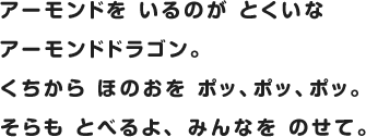 アーモンドを いるのが とくいなアーモンドドラゴン。くちから ほのおを ポッ、ポッ、ポッ。そらも とべるよ、 みんなを のせて。