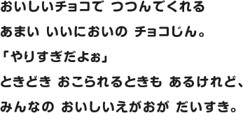 おいしいチョコで つつんでくれるあまい いいにおいの チョコじん。 「やりすぎだよぉ」ときどき おこられるときも あるけれど、 みんなの おいしいえがおが だいすき。